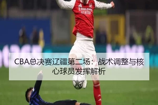 CBA总决赛辽疆第二场：战术调整与核心球员发挥解析
